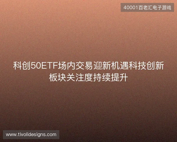 科创50ETF场内交易迎新机遇科技创新板块关注度持续提升